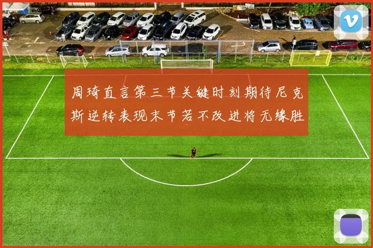 周琦直言第三节关键时刻期待尼克斯逆转表现末节若不改进将无缘胜利