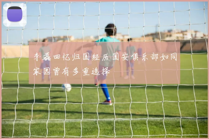 李磊回忆归国经历国安俱乐部如同家园曾有多重选择