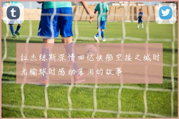 拉杰琼斯深情回忆快船空接之城时光输球时感动落泪的故事