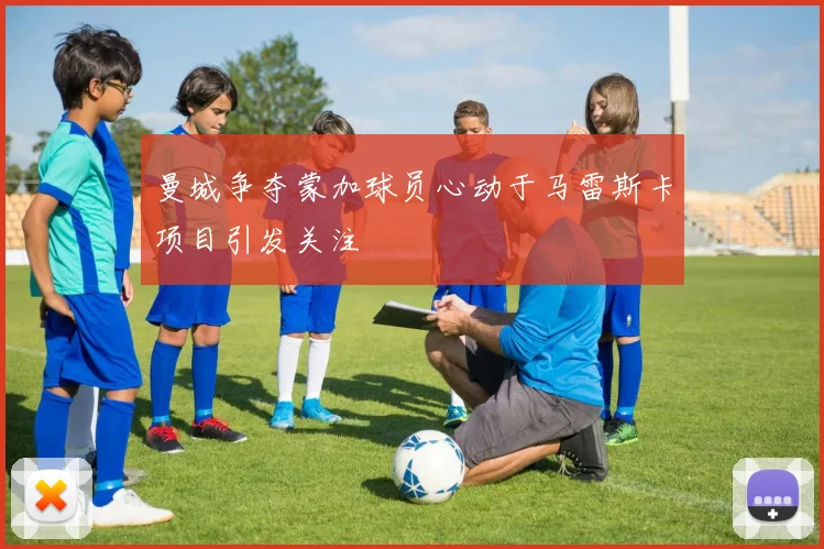 曼城争夺蒙加球员心动于马雷斯卡项目引发关注