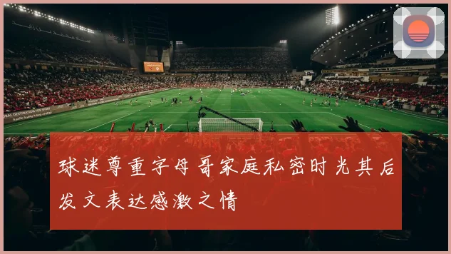 球迷尊重字母哥家庭私密时光其后发文表达感激之情