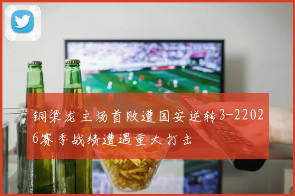 铜梁龙主场首败遭国安逆转3-22026赛季战绩遭遇重大打击