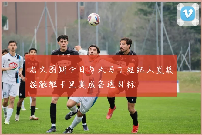尤文图斯今日与大马丁经纪人直接接触维卡里奥成备选目标