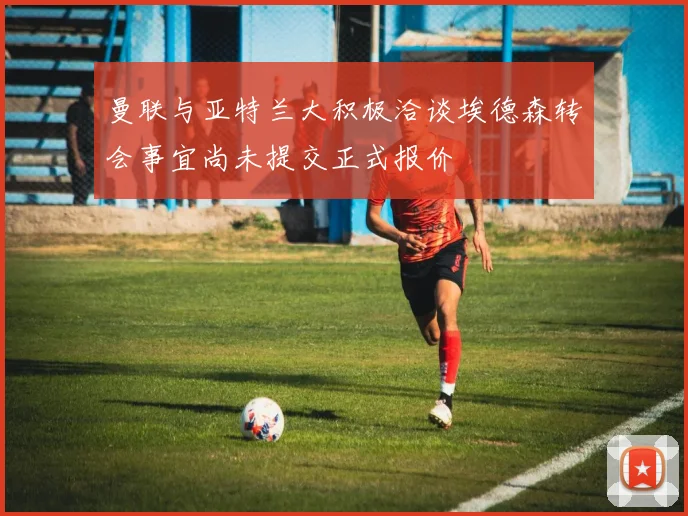曼联与亚特兰大积极洽谈埃德森转会事宜尚未提交正式报价