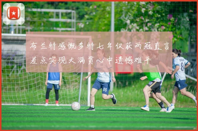 布兰特感慨多特七年仅获两冠直言差点实现大满贯心中遗憾难平