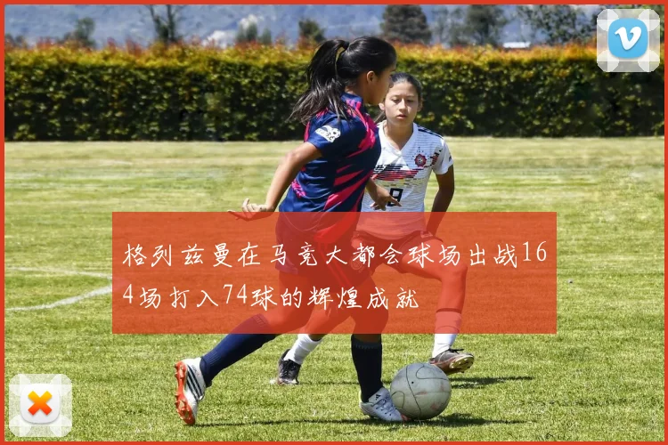 格列兹曼在马竞大都会球场出战164场打入74球的辉煌成就
