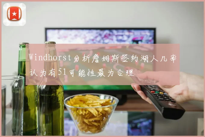 Windhorst分析詹姆斯签约湖人几率认为有51可能性最为合理