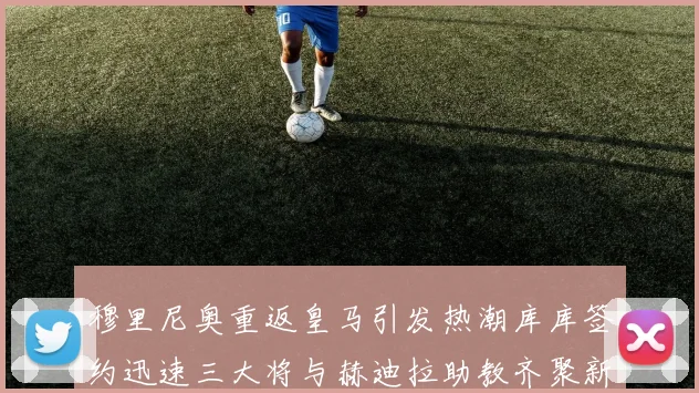 穆里尼奥重返皇马引发热潮库库签约迅速三大将与赫迪拉助教齐聚新阵容