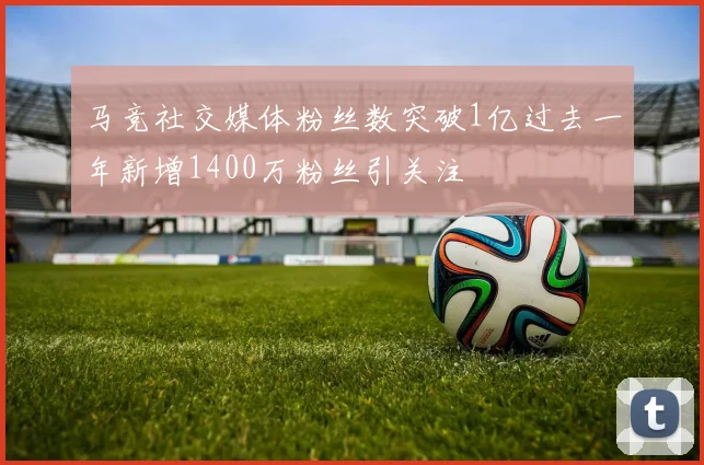 马竞社交媒体粉丝数突破1亿过去一年新增1400万粉丝引关注