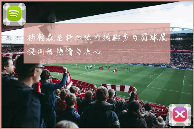 杨瀚森坚持加练内线脚步与罚球展现训练热情与决心
