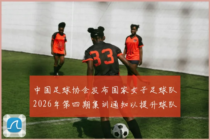 中国足球协会发布国家女子足球队2026年第四期集训通知以提升球队实力和备战水平