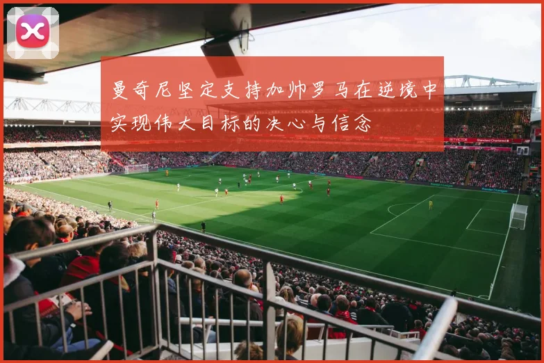 曼奇尼坚定支持加帅罗马在逆境中实现伟大目标的决心与信念