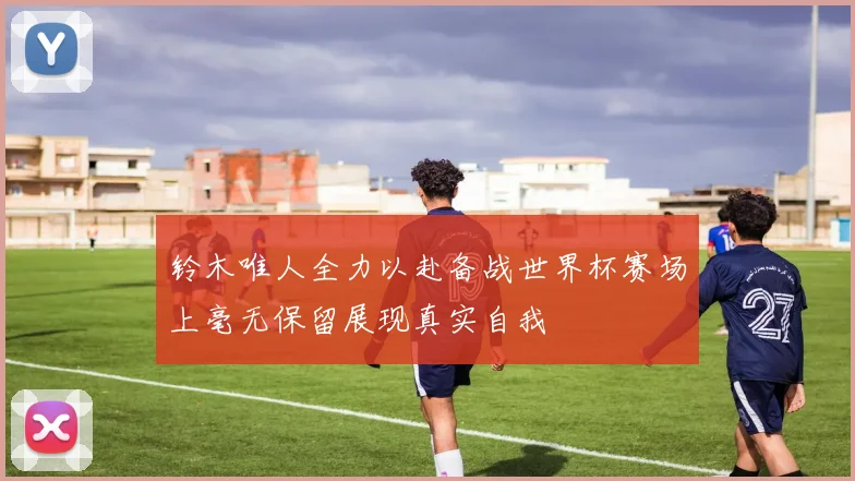 铃木唯人全力以赴备战世界杯赛场上毫无保留展现真实自我