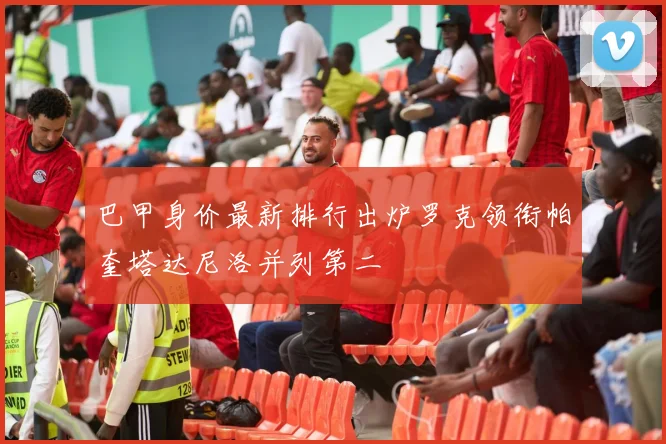 巴甲身价最新排行出炉罗克领衔帕奎塔达尼洛并列第二