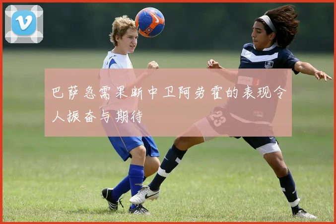 巴萨急需果断中卫阿劳霍的表现令人振奋与期待