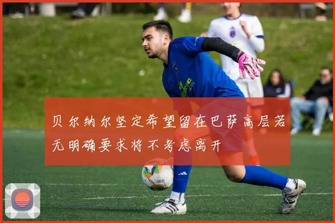 贝尔纳尔坚定希望留在巴萨高层若无明确要求将不考虑离开