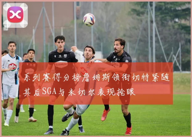 系列赛得分榜詹姆斯领衔切特紧随其后SGA与米切尔表现抢眼