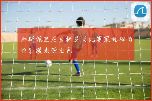 加斯佩里尼分析罗马比赛策略称马伦引援表现出色