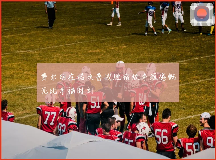 费尔明在诺坎普战胜宿敌夺冠感慨无比幸福时刻
