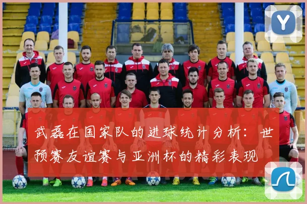 武磊在国家队的进球统计分析：世预赛友谊赛与亚洲杯的精彩表现